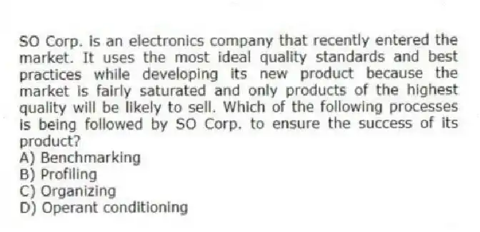 SO Corp. is an electronics company that recently entered the market. It uses the most ideal quality standards and best practices while developing its new product because the market is fairly saturated and only products of the highest quality will be likely to sell. Which of the following processes is being followed by SO Corp. to ensure the success of its product?
A) Benchmarking
B) Profiling
C) Organizing
D) Operant conditioning