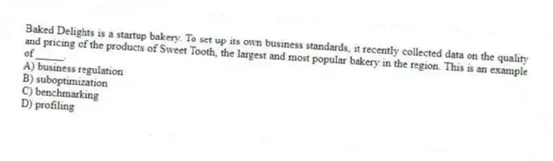 Baked Delights is a startup bakery. To set up its own business standards, it recently collected data on the quality and pricing of the products of Sweet Tooth, the largest and most popular bakery in the region. This is an example of _____.
A) business regulation
B) suboptimization
C) benchmarking
D) profiling