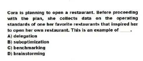 Cora is planning to open a restaurant. Before proceeding with the plan, she collects data on the operating standards of one her favorite restaurants that inspired her to open her own restaurant. This is an example of _____.
A) delegation
B) suboptimization
C) benchmarking
D) brainstorming