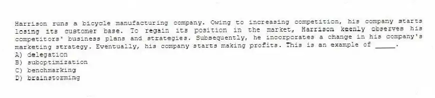 Harrison runs a bicycle manufacturing company. Owing to increasing competition, his company starts losing its customer base. To regain its position in the market, Harrison keenly observes his competitors' business plans and strategies. Subsequently, he incorporates a change in his company's marketing strategy. Eventually, his company starts making profits. This is an example of _____.
A) delegation
B) suboptimization
C) benchmarking
D) brainstorming