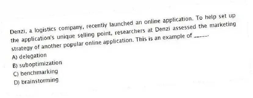 Denzi, a logistics company, recently launched an online application. To help set up the application's unique selling point, researchers at Denzi assessed the marketing strategy of another popular online application. This is an example of _____.
A) delegation
B) suboptimization
C) benchmarking
D) brainstorming