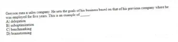 Greyson runs a sales company. He sets the goals of his business based on that of his previous company where he was employed for five years. This is an example of _____.
A) delegation
B) suboptimization
C) benchmarking
D) brainstorming