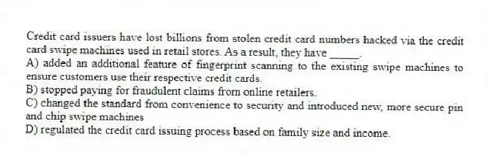 Credit card issuers have lost billions from stolen credit card numbers hacked via the credit card swipe machines used in retail stores. As a result, they have _____.
A) added an additional feature of fingerprint scanning to the existing swipe machines to ensure customers use their respective credit cards.
B) stopped paying for fraudulent claims from online retailers.
C) changed the standard from convenience to security and introduced new, more secure pin and chip swipe machines
D) regulated the credit card issuing process based on family size and income.