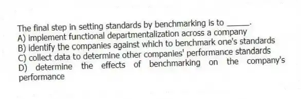 The final step in setting standards by benchmarking is to _____.
A) implement functional departmentalization across a company
B) identify the companies against which to benchmark one's standards
C) collect data to determine other companies' performance standards
D) determine the effects of benchmarking on the company's performance