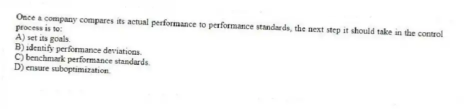 Once a company compares its actual performance to performance standards, the next step it should take in the control process is to:
A) set its goals.
B) identify performance deviations.
C) benchmark performance standards.
D) ensure suboptimization.
