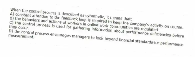 When the control process is described as cybernetic, it means that:
A) constant attention to the feedback loop is required to keep the company's activity on course.
B) the behaviors and actions of workers in online work communities are regulated.
C) the control process is used for gathering information about performance deficiencies before they occur.
D) the control process encourages managers to look beyond financial standards for performance measurement.