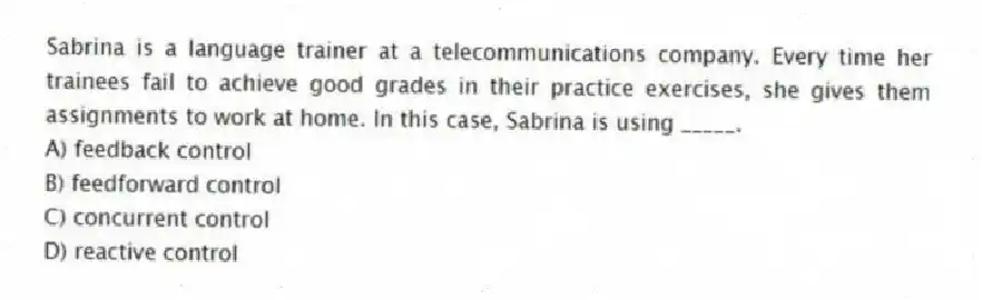 Sabrina is a language trainer at a telecommunications company. Every time her trainees fail to achieve good grades in their practice exercises, she gives them assignments to work at home. In this case, Sabrina is using _____.
A) feedback control
B) feedforward control
C) concurrent control
D) reactive control