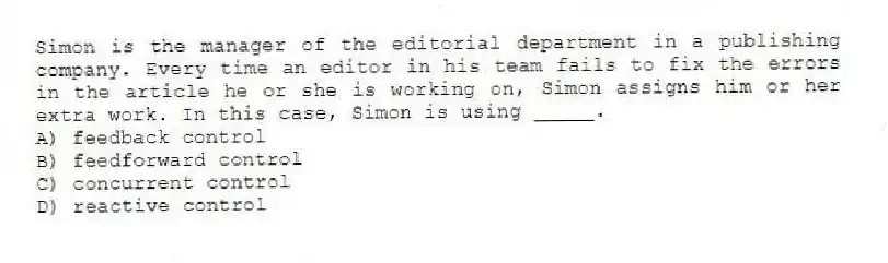 Simon is the manager of the editorial department in a publishing company. Every time an editor in his team fails to fix the errors in the article he or she is working on, Simon assigns him or her extra work. In this case, Simon is using _____.
A) feedback control
B) feedforward control
C) concurrent control
D) reactive control