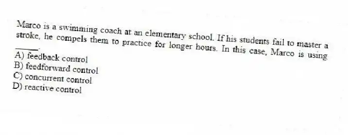 Marco is a swimming coach at an elementary school. If his students fail to master a stroke, he compels them to practice for longer hours. In this case, Marco is using _____.
A) feedback control
B) feedforward control
C) concurrent control
D) reactive control