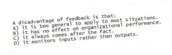 A disadvantage of feedback is that:
A) it is too general to apply to most situations.
B) it has no effect on organizational performance.
C) it always comes after the fact.
D) it monitors inputs rather than outputs.