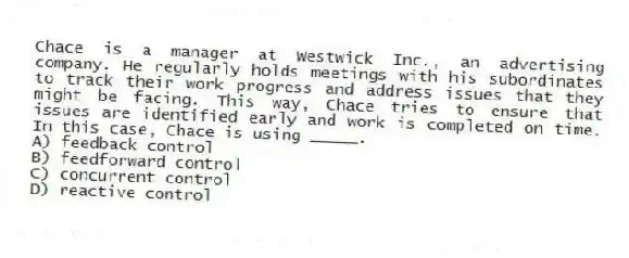 Chace is a manager at Westwick Inc., an advertising company. He regularly holds meetings with his subordinates to track their work progress and address issues that they might be facing. This way, Chace tries to ensure that issues are identified early and work is completed on time. In this case, Chace is using _____.
A) feedback control
B) feedforward control
C) concurrent control
D) reactive control