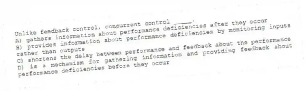Unlike feedback control, concurrent control _____.
A) gathers information about performance deficiencies after they occur
B) provides information about performance deficiencies by monitoring inputs rather than outputs
C) shortens the delay between performance and feedback about the performance
D) is a mechanism for gathering information and providing feedback about performance deficiencies before they occur