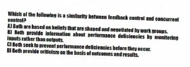 Which of the following is a similarity between feedback control and concurrent control?
A) Both are based on beliefs that are shaped and negotiated by work groups.
B) Both provide information about performance deficiencies by monitoring inputs rather than outputs.
C) Both seek to prevent performance deficiencies before they occur.
D) Both provide criticism on the basis of outcomes and results.