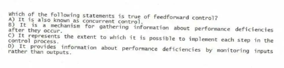 Which of the following statements is true of feedforward control?
A) It is also known as concurrent control.
B) It is a mechanism for gathering information about performance deficiencies after they occur.
C) It represents the extent to which it is possible to implement each step in the control process.
D) It provides information about performance deficiencies by monitoring inputs rather than outputs.