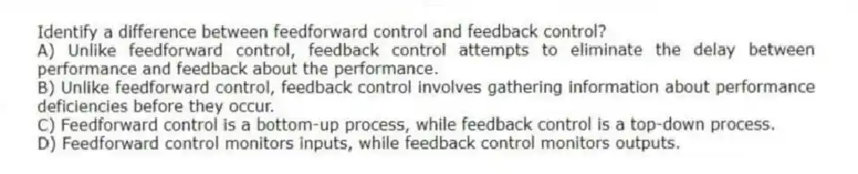 Identify a difference between feedforward control and feedback control?
A) Unlike feedforward control, feedback control attempts to eliminate the delay between performance and feedback about the performance.
B) Unlike feedforward control, feedback control involves gathering information about performance deficiencies before they occur.
C) Feedforward control is a bottom-up process, while feedback control is a top-down process.
D) Feedforward control monitors inputs, while feedback control monitors outputs.