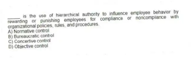 _____ is the use of hierarchical authority to influence employee behavior by rewarding or punishing employees for compliance or noncompliance with organizational policies, rules, and procedures.
A) Normative control
B) Bureaucratic control
C) Concertive control
D) Objective control