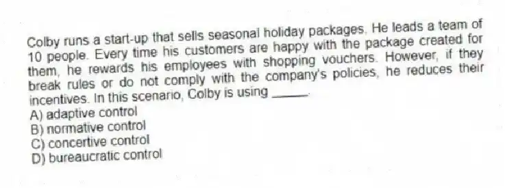 Colby runs a start-up that sells seasonal holiday packages. He leads a team of 10 people. Every time his customers are happy with the package created for them, he rewards his employees with shopping vouchers. However, if they break rules or do not comply with the company's policies, he reduces their incentives. In this scenario, Colby is using _____.
A) adaptive control
B) normative control
C) concertive control
D) bureaucratic control
