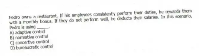 Pedro owns a restaurant. If his employees consistently perform their duties, he rewards them with a monthly bonus. If they do not perform well, he deducts their salaries. In this scenario, Pedro is using _____.
A) adaptive control
B) normative control
C) concertive control
D) bureaucratic control