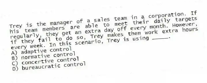 Trey is the manager of a sales team in a corporation. If his team members are able to meet their daily targets regularly, they get an extra day off every month. However, if they fail to do so, Trey makes them work extra hours every week. In this scenario, Trey is using _____.
A) adaptive control
B) normative control
C) concertive control
D) bureaucratic control