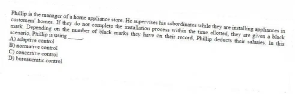 Phillip is the manager of a home appliance store. He supervises his subordinates while they are installing appliances in customers' homes. If they do not complete the installation process within the time allotted, they are given a black mark. Depending on the number of black marks they have on their record, Phillip deducts their salaries. In this scenario, Phillip is using _____.
A) adaptive control
B) normative control
C) concertive control
D) bureaucratic control