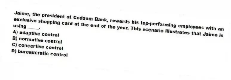 Jaime, the president of Coddom Bank, rewards his top-performing employees with an exclusive shopping card at the end of the year. This scenario illustrates that Jaime is using _____.
A) adaptive control
B) normative control
C) concertive control
D) bureaucratic control