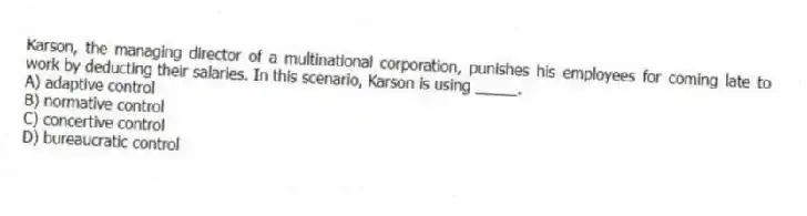 Karson, the managing director of a multinational corporation, punishes his employees for coming late to work by deducting their salaries. In this scenario, Karson is using _____.
A) adaptive control
B) normative control
C) concertive control
D) bureaucratic control