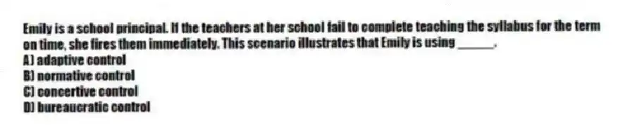 Emily is a school principal. If the teachers at her school fail to complete teaching the syllabus for the term on time, she fires them immediately. This scenario illustrates that Emily is using _____.
A) adaptive control
B) normative control
C) concertive control
D) bureaucratic control