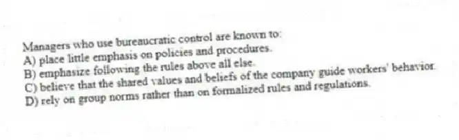 Managers who use bureaucratic control are known to:
A) place little emphasis on policies and procedures.
B) emphasize following the rules above all else.
C) believe that the shared values and beliefs of the company guide workers' behavior.
D) rely on group norms rather than on formalized rules and regulations.
