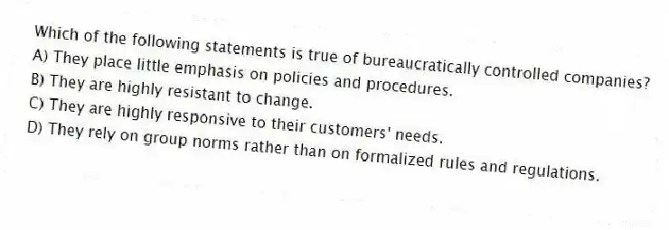 Which of the following statements is true of bureaucratically controlled companies?
A) They place little emphasis on policies and procedures.
B) They are highly resistant to change.
C) They are highly responsive to their customers' needs.
D) They rely on group norms rather than on formalized rules and regulations.