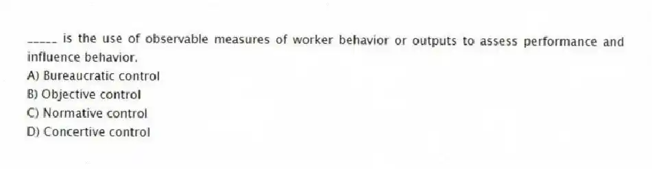 _____ is the use of observable measures of worker behavior or outputs to assess performance and influence behavior.
A) Bureaucratic control
B) Objective control
C) Normative control
D) Concertive control