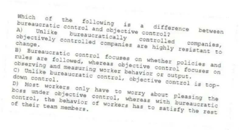 Which of the following is a difference between bureaucratic control and objective control?
A) Unlike bureaucratically controlled companies, objectively controlled companies are highly resistant to change.
B) Bureaucratic control focuses on whether policies and rules are followed, whereas objective control focuses on observing and measuring worker behavior or output.
C) Unlike bureaucratic control, objective control is top-down control.
D) Most workers only have to worry about pleasing the boss under objective control, whereas with bureaucratic control, the behavior of workers has to satisfy the rest of their team members.