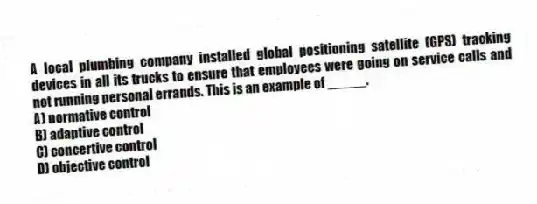 A local plumbing company installed global positioning satellite (GPS) tracking devices in all its trucks to ensure that employees were going on service calls and not running personal errands. This is an example of _____.
A) normative control
B) adaptive control
C) concertive control
D) objective control