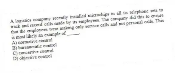 A logistics company recently installed microchips in all its telephone sets to track and record calls made by its employees. The company did this to ensure that the employees were making only service calls and not personal calls. This is most likely an example of _____.
A) normative control
B) bureaucratic control
C) concertive control
D) objective control