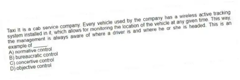 Taxi It is a cab service company. Every vehicle used by the company has a wireless active tracking system installed in it, which allows for monitoring the location of the vehicle at any given time. This way, the management is always aware of where a driver is and where he or she is headed. This is an example of _____.
A) normative control
B) bureaucratic control
C) concertive control
D) objective control