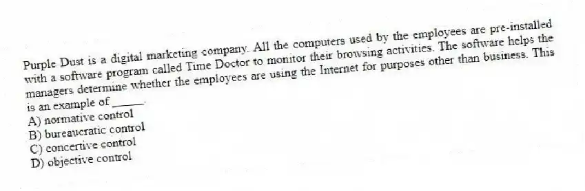 Purple Dust is a digital marketing company. All the computers used by the employees are pre-installed with a software program called Time Doctor to monitor their browsing activities. The software helps the managers determine whether the employees are using the Internet for purposes other than business. This is an example of _____.
A) normative control
B) bureaucratic control
C) concertive control
D) objective control