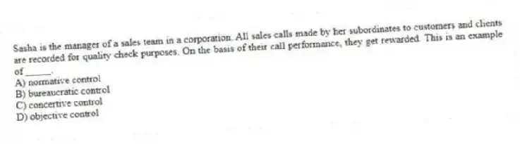 Sasha is the manager of a sales team in a corporation. All sales calls made by her subordinates to customers and clients are recorded for quality check purposes. On the basis of their call performance, they get rewarded. This is an example of _____.
A) normative control
B) bureaucratic control
C) concertive control
D) objective control