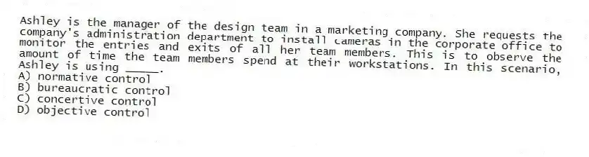 Ashley is the manager of the design team in a marketing company. She requests the company's administration department to install cameras in the corporate office to monitor the entries and exits of all her team members. This is to observe the amount of time the team members spend at their workstations. In this scenario, Ashley is using _____.
A) normative control
B) bureaucratic control
C) concertive control
D) objective control