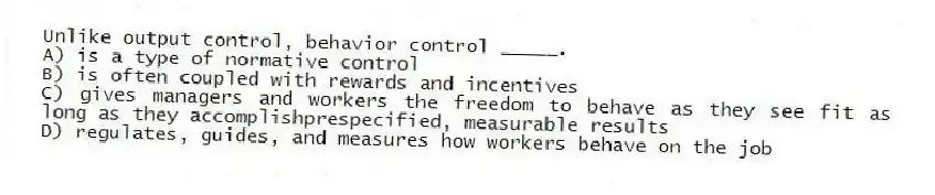 Unlike output control, behavior control _____.
A) is a type of normative control
B) is often coupled with rewards and incentives
C) gives managers and workers the freedom to behave as they see fit as long as they accomplishprespecified, measurable results
D) regulates, guides, and measures how workers behave on the job