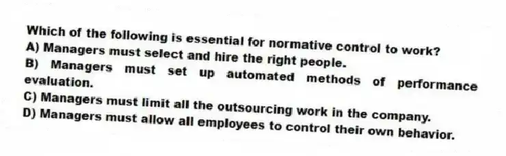 Which of the following is essential for normative control to work?
A) Managers must select and hire the right people.
B) Managers must set up automated methods of performance evaluation.
C) Managers must limit all the outsourcing work in the company.
D) Managers must allow all employees to control their own behavior.