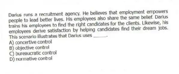 Darius runs a recruitment agency. He believes that employment empowers people to lead better lives. His employees also share the same belief. Darius trains his employees to find the right candidates for the clients. Likewise, his employees derive satisfaction by helping candidates find their dream jobs. This scenario illustrates that Darius uses _____.
A) concertive control
B) objective control
C) bureaucratic control
D) normative control
