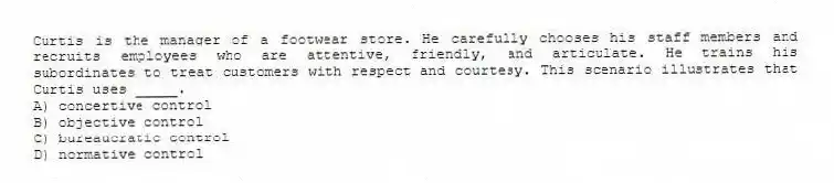Curtis is the manager of a footwear store. He carefully chooses his staff members and recruits employees who are attentive, friendly, and articulate. He trains his subordinates to treat customers with respect and courtesy. This scenario illustrates that Curtis uses _____.
A) concertive control
B) objective control
C) bureaucratic control
D) normative control