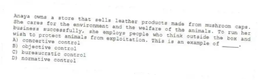 Anaya owns a store that sells leather products made from mushroom caps. She cares for the environment and the welfare of the animals. To run her business successfully, she employs people who think outside the box and wish to protect animals from exploitation. This is an example of _____.
A) concertive control
B) objective control
C) bureaucratic control
D) normative control