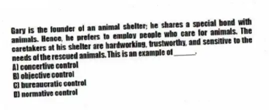 Gary is the founder of an animal shelter; he shares a special bond with animals. Hence, he prefers to employ people who care for animals. The caretakers at his shelter are hardworking, trustworthy, and sensitive to the needs of the rescued animals. This is an example of _____.
A) concertive control
B) objective control
C) bureaucratic control
D) normative control