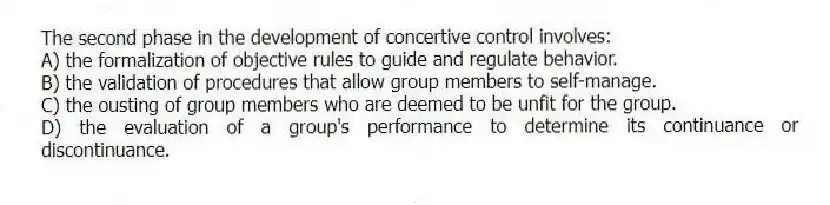 The second phase in the development of concertive control involves:
A) the formalization of objective rules to guide and regulate behavior.
B) the validation of procedures that allow group members to self-manage.
C) the ousting of group members who are deemed to be unfit for the group.
D) the evaluation of a group's performance to determine its continuance or discontinuance.