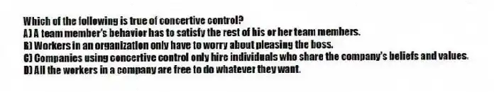 Which of the following is true of concertive control?
A) A team member's behavior has to satisfy the rest of his or her team members.
B) Workers in an organization only have to worry about pleasing the boss.
C) Companies using concertive control only hire individuals who share the company's beliefs and values.
D) All the workers in a company are free to do whatever they want.