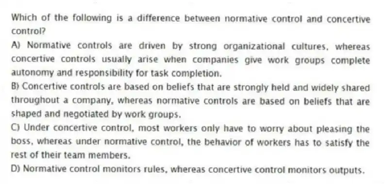 Which of the following is a difference between normative control and concertive control?
A) Normative controls are driven by strong organizational cultures, whereas concertive controls usually arise when companies give work groups complete autonomy and responsibility for task completion.
B) Concertive controls are based on beliefs that are strongly held and widely shared throughout a company, whereas normative controls are based on beliefs that are shaped and negotiated by work groups.
C) Under concertive control, most workers only have to worry about pleasing the boss, whereas under normative control, the behavior of workers has to satisfy the rest of their team members.
D) Normative control monitors rules, whereas concertive control monitors outputs.