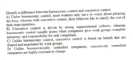 Identify a difference between bureaucratic control and concertive control.
A) Under bureaucratic control, most workers only have to worry about pleasing the boss, whereas with concertive control, their behavior has to satisfy the rest of their team members.
B) Concertive control is driven by strong organizational cultures, whereas bureaucratic control usually arises when companies give work groups complete autonomy and responsibility for task completion.
C) Unlike bureaucratic control, concertive control is based on beliefs that are shaped and negotiated by work groups.
D) Unlike bureaucratically controlled companies, concertively controlled companies are highly resistant to change.
