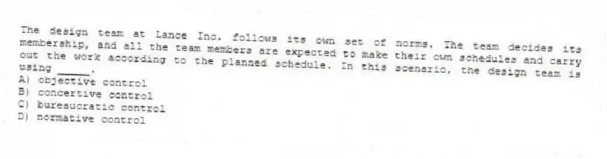 The design team at Lance Inc. follows its own set of norms. The team decides its membership, and all the team members are expected to make their own schedules and carry out the work according to the planned schedule. In this scenario, the design team is using _____.
A) objective control
B) concertive control
C) bureaucratic control
D) normative control