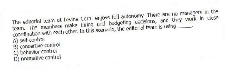 The editorial team at Levine Corp. enjoys full autonomy. There are no managers in the team. The members make hiring and budgeting decisions, and they work in close coordination with each other. In this scenario, the editorial team is using _____.
A) self-control
B) concertive control
C) behavior control
D) normative control