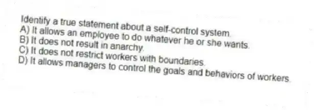 Identify a true statement about a self-control system.
A) It allows an employee to do whatever he or she wants.
B) It does not result in anarchy.
C) It does not restrict workers with boundaries.
D) It allows managers to control the goals and behaviors of workers.
